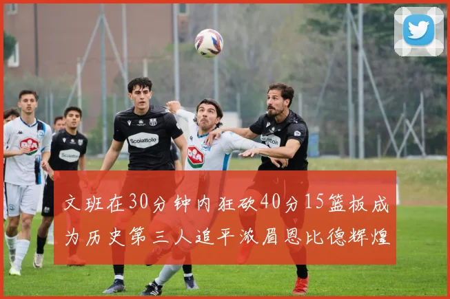文班在30分钟内狂砍40分15篮板成为历史第三人追平浓眉恩比德辉煌纪录