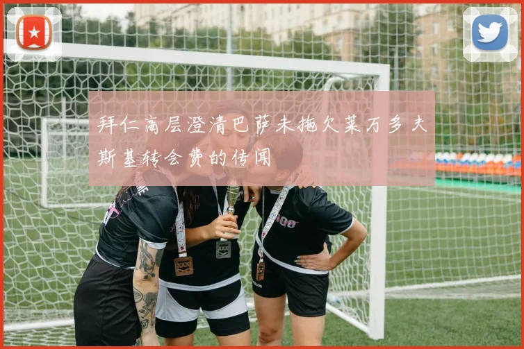 拜仁高层澄清巴萨未拖欠莱万多夫斯基转会费的传闻