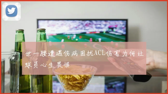 世一腰遭遇伤病困扰ACL伤害为何让球员心生畏惧
