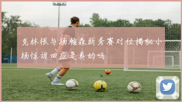 克林根与杨瀚森新秀赛对位揭秘小杨惊讶回应是真的吗