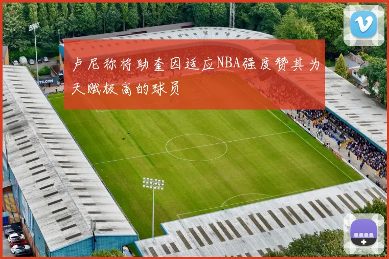 卢尼称将助奎因适应NBA强度赞其为天赋极高的球员