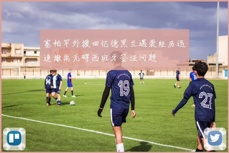 塞帕罕外援回忆德黑兰遇袭经历迅速撤离无碍西班牙签证问题