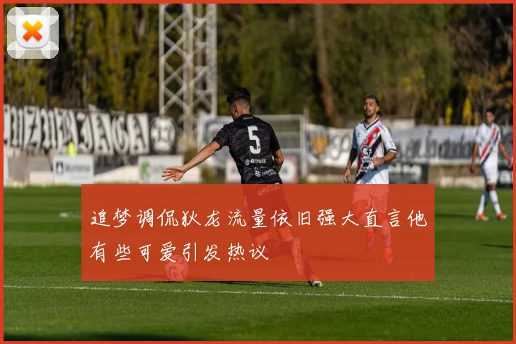 追梦调侃狄龙流量依旧强大直言他有些可爱引发热议