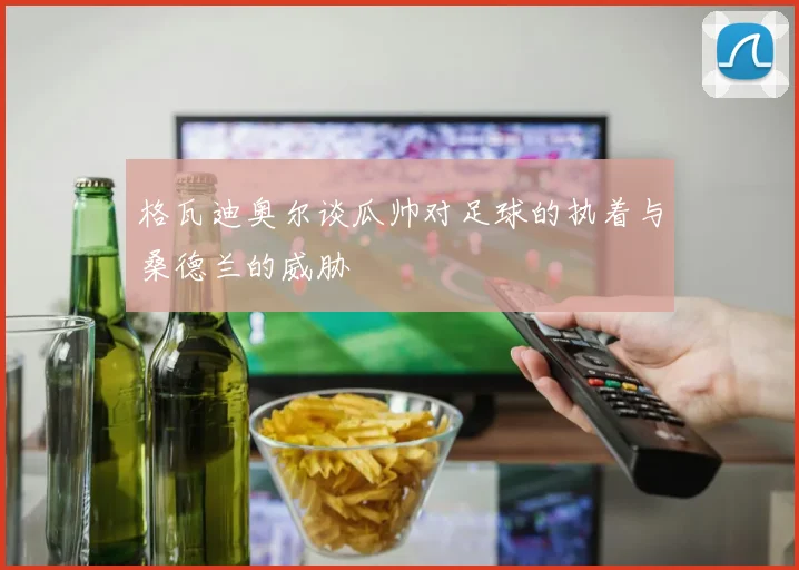 格瓦迪奥尔谈瓜帅对足球的执着与桑德兰的威胁