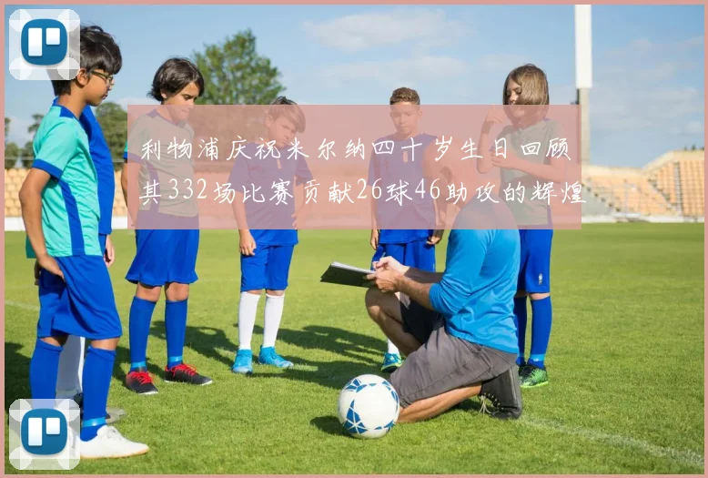 利物浦庆祝米尔纳四十岁生日回顾其332场比赛贡献26球46助攻的辉煌历程