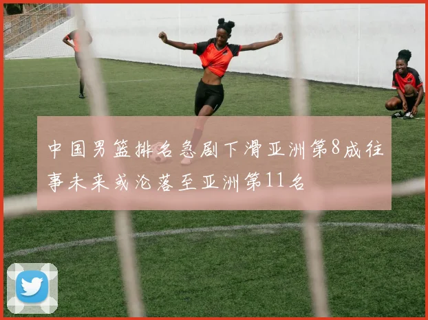中国男篮排名急剧下滑亚洲第8成往事未来或沦落至亚洲第11名