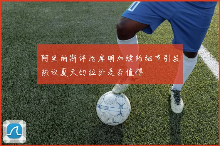 阿里纳斯评论库明加续约细节引发热议夏天的拉扯是否值得
