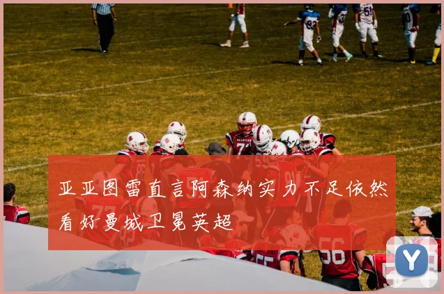 亚亚图雷直言阿森纳实力不足依然看好曼城卫冕英超