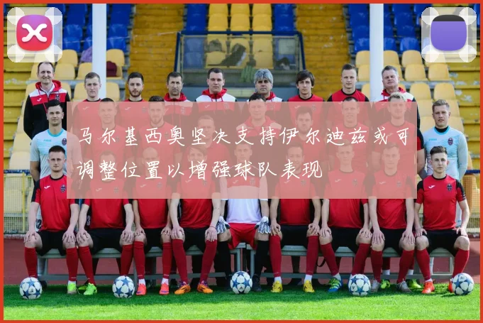 马尔基西奥坚决支持伊尔迪兹或可调整位置以增强球队表现