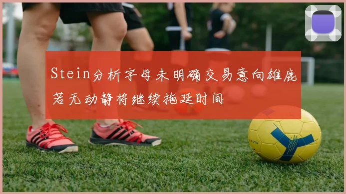 Stein分析字母未明确交易意向雄鹿若无动静将继续拖延时间