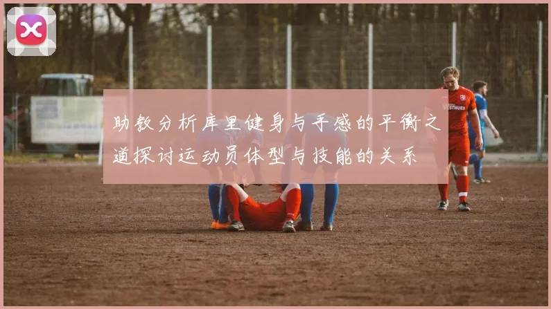 助教分析库里健身与手感的平衡之道探讨运动员体型与技能的关系