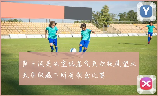 萨卡谈更衣室低落气氛积极展望未来争取赢下所有剩余比赛