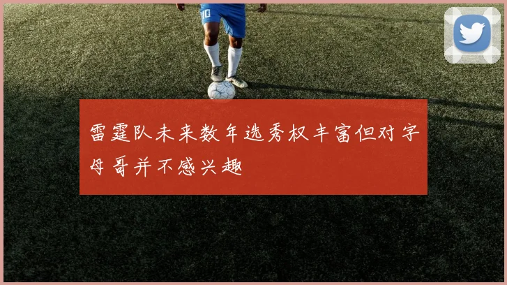 雷霆队未来数年选秀权丰富但对字母哥并不感兴趣