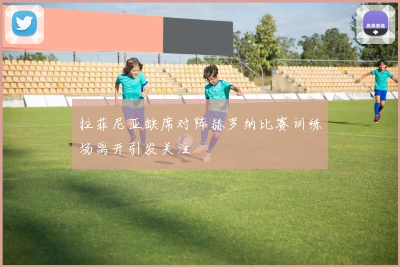 拉菲尼亚缺席对阵赫罗纳比赛训练场离开引发关注