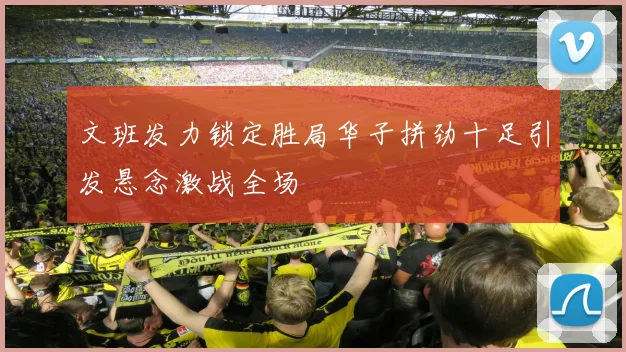 文班发力锁定胜局华子拼劲十足引发悬念激战全场