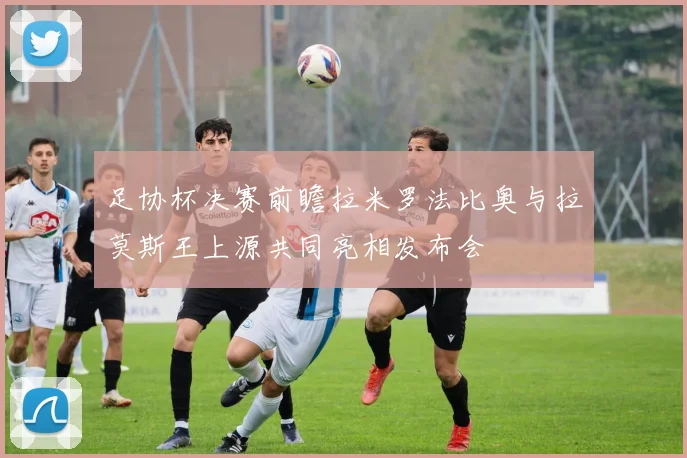 足协杯决赛前瞻拉米罗法比奥与拉莫斯王上源共同亮相发布会