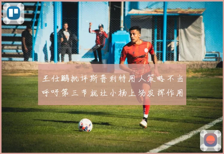 王仕鹏批评斯普利特用人策略不当呼吁第三节就让小杨上场发挥作用