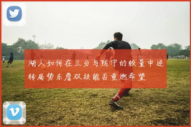 湖人如何在三分与防守的较量中逆转局势东詹双核能否重燃希望