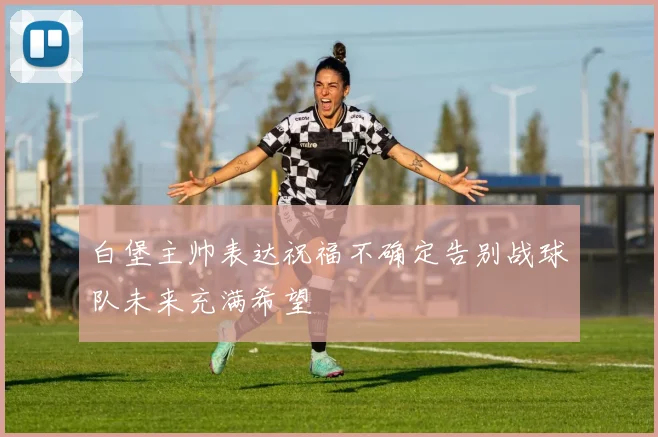 白堡主帅表达祝福不确定告别战球队未来充满希望