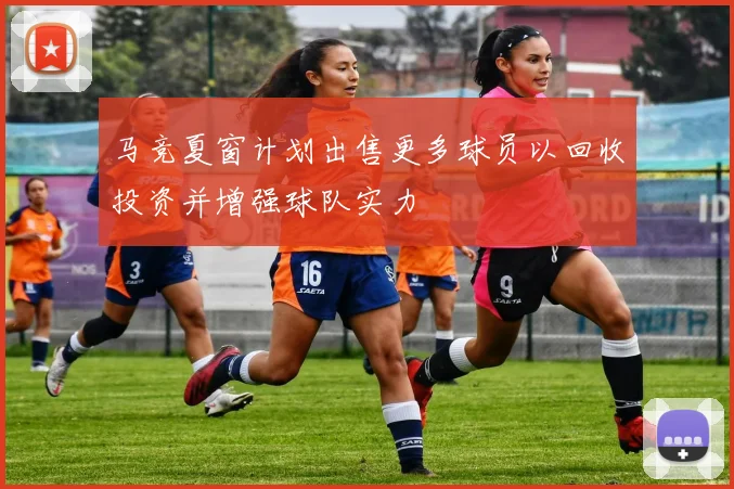 马竞夏窗计划出售更多球员以回收投资并增强球队实力