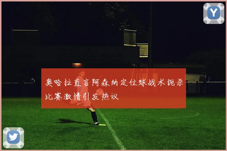 奥哈拉直言阿森纳定位球战术扼杀比赛激情引发热议