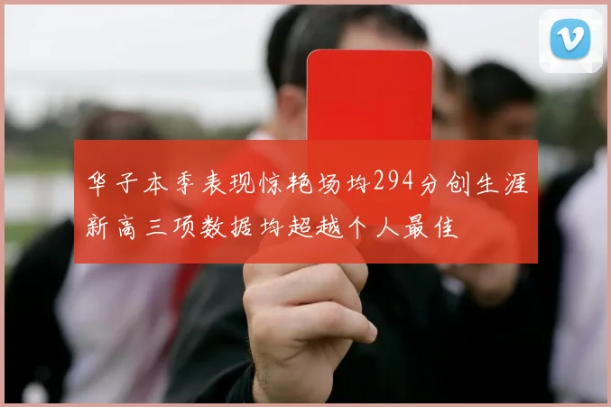 华子本季表现惊艳场均294分创生涯新高三项数据均超越个人最佳